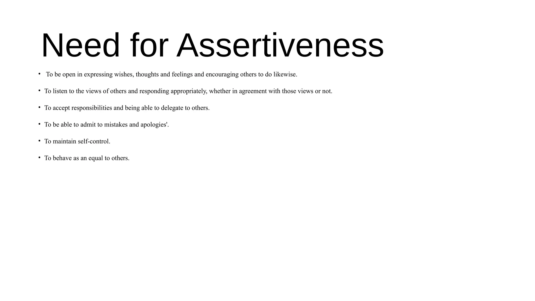 Need for Assertiveness
• To be open in expressing wishes, thoughts and feelings and encouraging others to do likewise.
• To listen to the views of others and responding appropriately, whether in agreement with those views or not.
• To accept responsibilities and being able to delegate to others.
• To be able to admit to mistakes and apologies'.
• To maintain self-control.
• To behave as an equal to others.
 