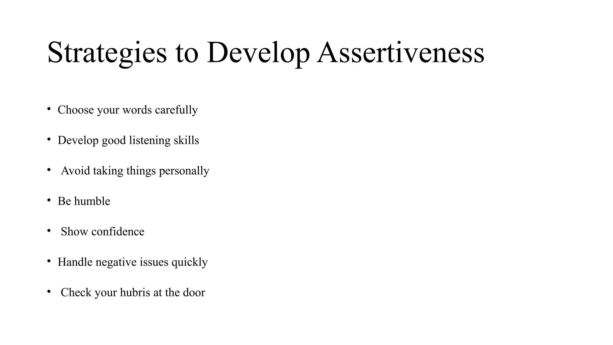Strategies to Develop Assertiveness
• Choose your words carefully
• Develop good listening skills
• Avoid taking things personally
• Be humble
• Show confidence
• Handle negative issues quickly
• Check your hubris at the door
 