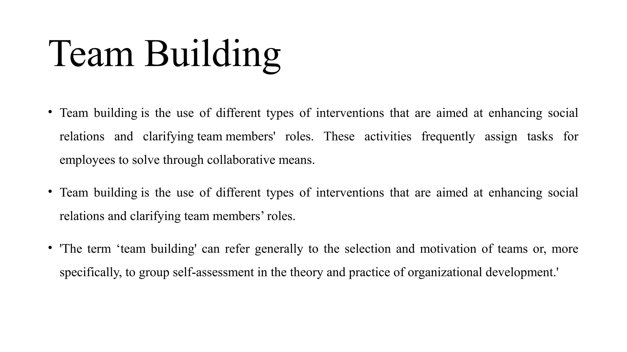 Team Building
• Team building is the use of different types of interventions that are aimed at enhancing social
relations and clarifying team members' roles. These activities frequently assign tasks for
employees to solve through collaborative means.
• Team building is the use of different types of interventions that are aimed at enhancing social
relations and clarifying team members’ roles.
• 'The term ‘team building' can refer generally to the selection and motivation of teams or, more
specifically, to group self-assessment in the theory and practice of organizational development.'
 