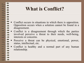 What is Conflict? Conflict occurs in situations in which there is opposition. Opposition occurs when a solution cannot be found in a disagreement.  Conflict is a disagreement through which the parties involved perceive a threat to their needs, well-being, interests or concerns. Perceive a threat can be physical, emotional, power, status, intellectual, etc.  Conflict is healthy and a normal part of any human relationship.  
