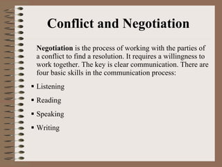 Conflict and Negotiation Negotiation  is the process of working with the parties of a conflict to find a resolution. It requires a willingness to work together. The key is clear communication. There are four basic skills in the communication process: Listening Reading Speaking Writing  