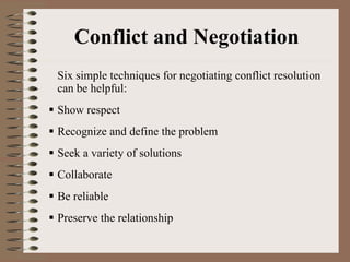 Conflict and Negotiation Six simple techniques for negotiating conflict resolution can be helpful: Show respect Recognize and define the problem Seek a variety of solutions Collaborate Be reliable Preserve the relationship 
