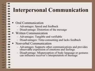 Interpersonal Communication Oral Communication Advantages: Speed and feedback Disadvantage: Distortion of the message Written Communication Advantages: Tangible and verifiable Disadvantages: Time-consuming and lacks feedback Nonverbal Communication Advantages: Supports other communications and provides observable expression of emotions and feelings Disadvantage: Misperception of body language or gestures can influence receiver’s interpretation of message 