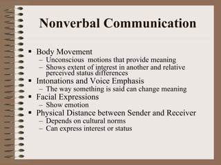 Nonverbal Communication Body Movement Unconscious  motions that provide meaning Shows extent of interest in another and relative perceived status differences Intonations and Voice Emphasis The way something is said can change meaning Facial Expressions Show emotion Physical Distance between Sender and Receiver Depends on cultural norms Can express interest or status 
