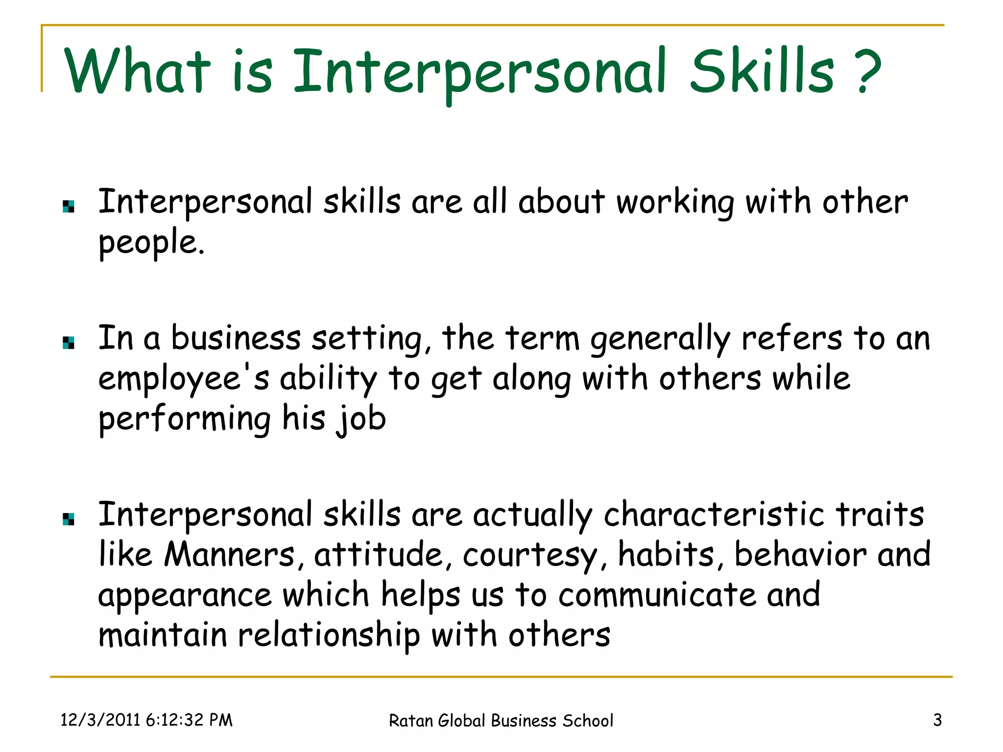 What is Interpersonal Skills ?

    Interpersonal skills are all about working with other
    people.

    In a business setting, the term generally refers to an
    employee's ability to get along with others while
    performing his job

    Interpersonal skills are actually characteristic traits
    like Manners, attitude, courtesy, habits, behavior and
    appearance which helps us to communicate and
    maintain relationship with others

12/3/2011 6:12:32 PM   Ratan Global Business School           3
 