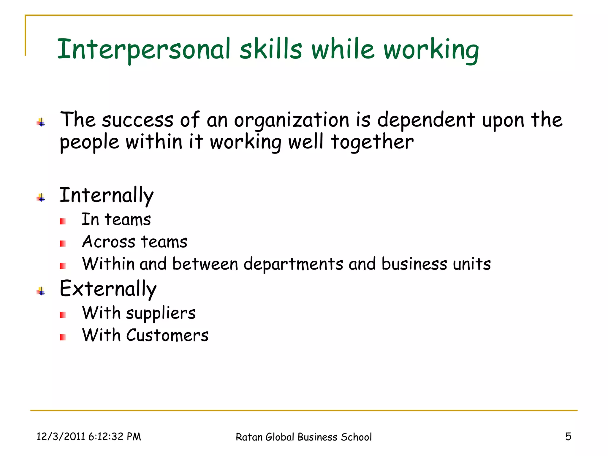Interpersonal skills while working

    The success of an organization is dependent upon the
    people within it working well together

    Internally
        In teams
        Across teams
        Within and between departments and business units
    Externally
        With suppliers
        With Customers




12/3/2011 6:12:32 PM      Ratan Global Business School      5
 