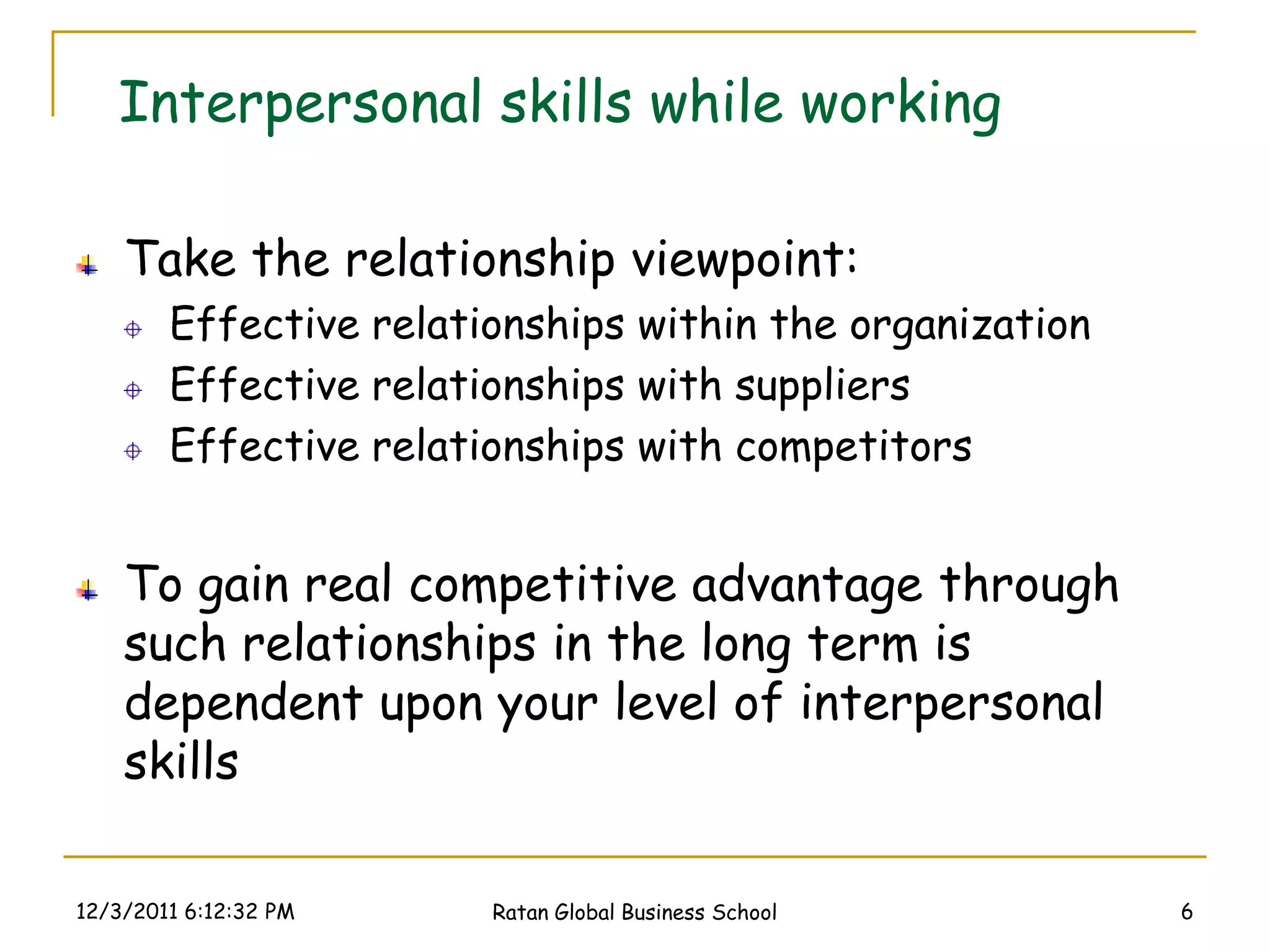 Interpersonal skills while working

    Take the relationship viewpoint:
        Effective relationships within the organization
        Effective relationships with suppliers
        Effective relationships with competitors


    To gain real competitive advantage through
    such relationships in the long term is
    dependent upon your level of interpersonal
    skills

12/3/2011 6:12:32 PM    Ratan Global Business School      6
 