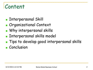 Content

    Interpersonal Skill
    Organizational Context
    Why interpersonal skills
    Interpersonal skills model
    Tips to develop good interpersonal skills
    Conclusion



12/3/2011 6:12:32 PM   Ratan Global Business School   2
 