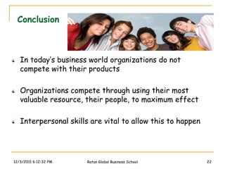 Conclusion



   In today’s business world organizations do not
   compete with their products

   Organizations compete through using their most
   valuable resource, their people, to maximum effect

   Interpersonal skills are vital to allow this to happen




12/3/2011 6:12:32 PM   Ratan Global Business School         22
 