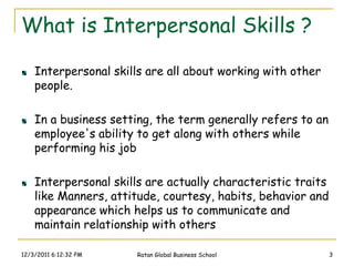 What is Interpersonal Skills ?

    Interpersonal skills are all about working with other
    people.

    In a business setting, the term generally refers to an
    employee's ability to get along with others while
    performing his job

    Interpersonal skills are actually characteristic traits
    like Manners, attitude, courtesy, habits, behavior and
    appearance which helps us to communicate and
    maintain relationship with others

12/3/2011 6:12:32 PM   Ratan Global Business School           3
 