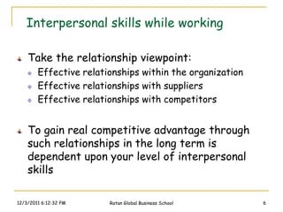 Interpersonal skills while working

    Take the relationship viewpoint:
        Effective relationships within the organization
        Effective relationships with suppliers
        Effective relationships with competitors


    To gain real competitive advantage through
    such relationships in the long term is
    dependent upon your level of interpersonal
    skills

12/3/2011 6:12:32 PM    Ratan Global Business School      6
 