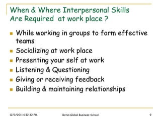 When & Where Interpersonal Skills
Are Required at work place ?
   While working in groups to form effective
    teams
   Socializing at work place
   Presenting your self at work
   Listening & Questioning
   Giving or receiving feedback
   Building & maintaining relationships


12/3/2011 6:12:32 PM   Ratan Global Business School   9
 