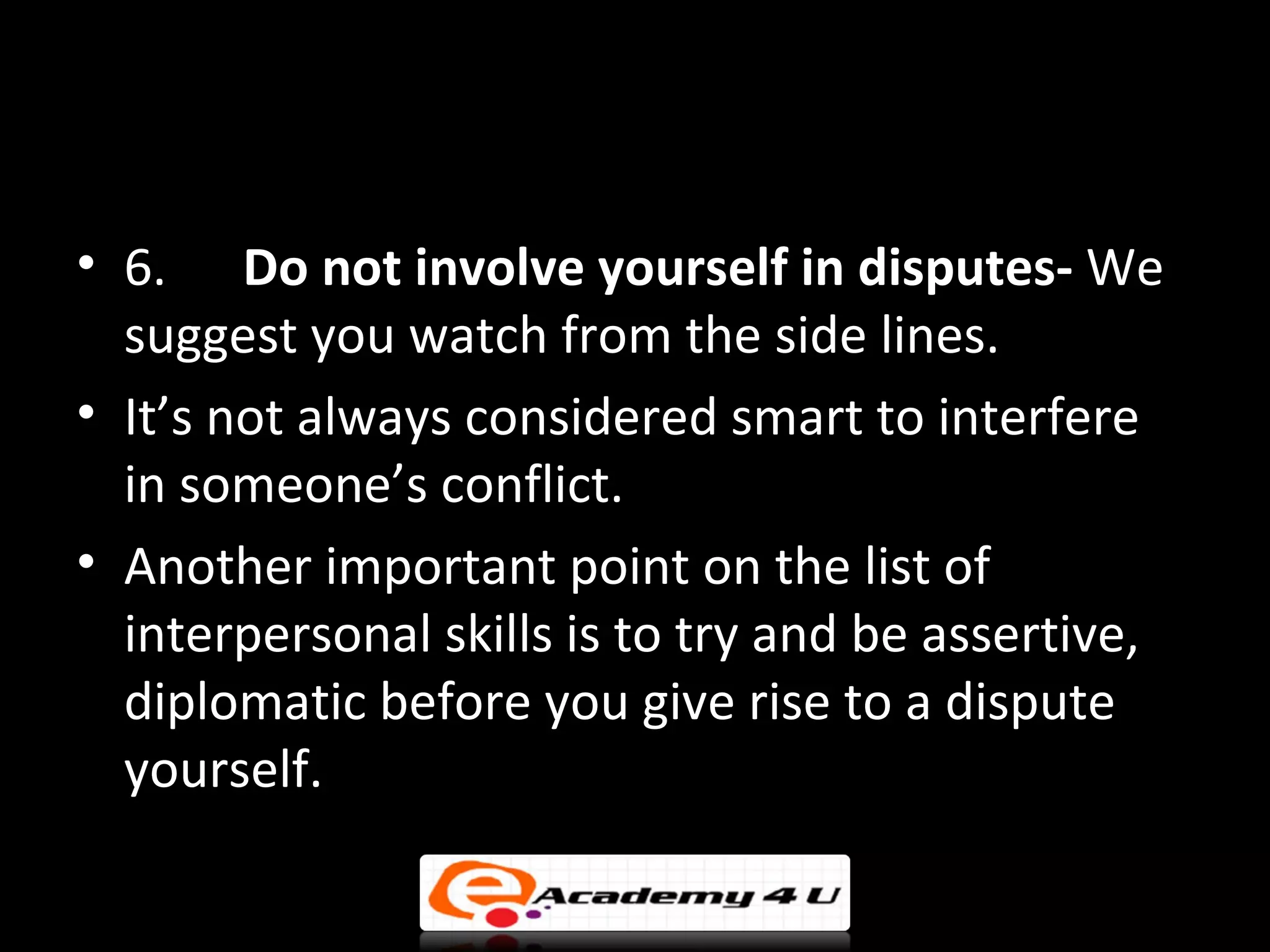 • 6. Do not involve yourself in disputes- We
  suggest you watch from the side lines.
• It’s not always considered smart to interfere
  in someone’s conflict.
• Another important point on the list of
  interpersonal skills is to try and be assertive,
  diplomatic before you give rise to a dispute
  yourself.
 