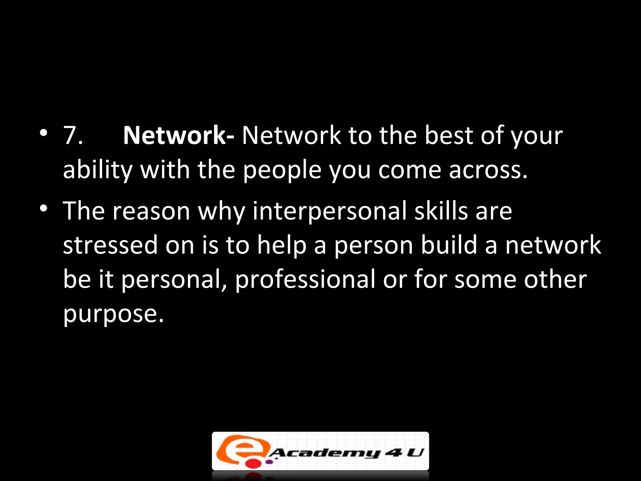 • 7. Network- Network to the best of your
  ability with the people you come across.
• The reason why interpersonal skills are
  stressed on is to help a person build a network
  be it personal, professional or for some other
  purpose.
 