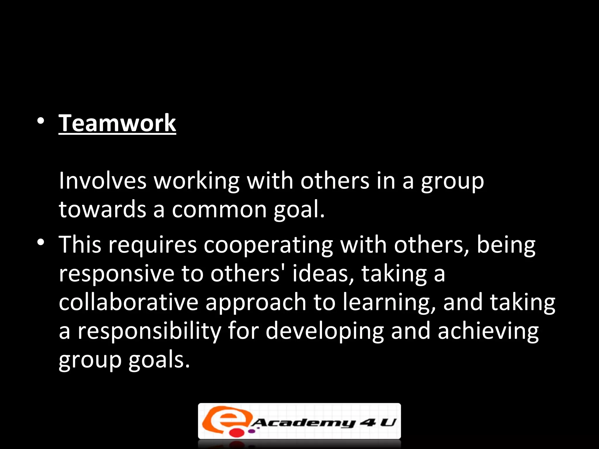• Teamwork

  Involves working with others in a group
  towards a common goal.
• This requires cooperating with others, being
  responsive to others' ideas, taking a
  collaborative approach to learning, and taking
  a responsibility for developing and achieving
  group goals.
 