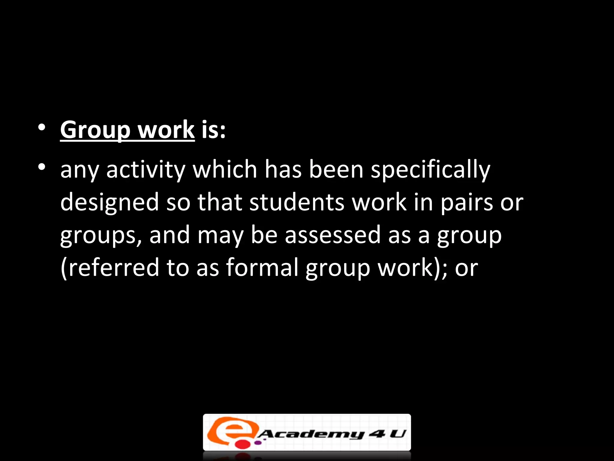 • Group work is:
• any activity which has been specifically
  designed so that students work in pairs or
  groups, and may be assessed as a group
  (referred to as formal group work); or
 
