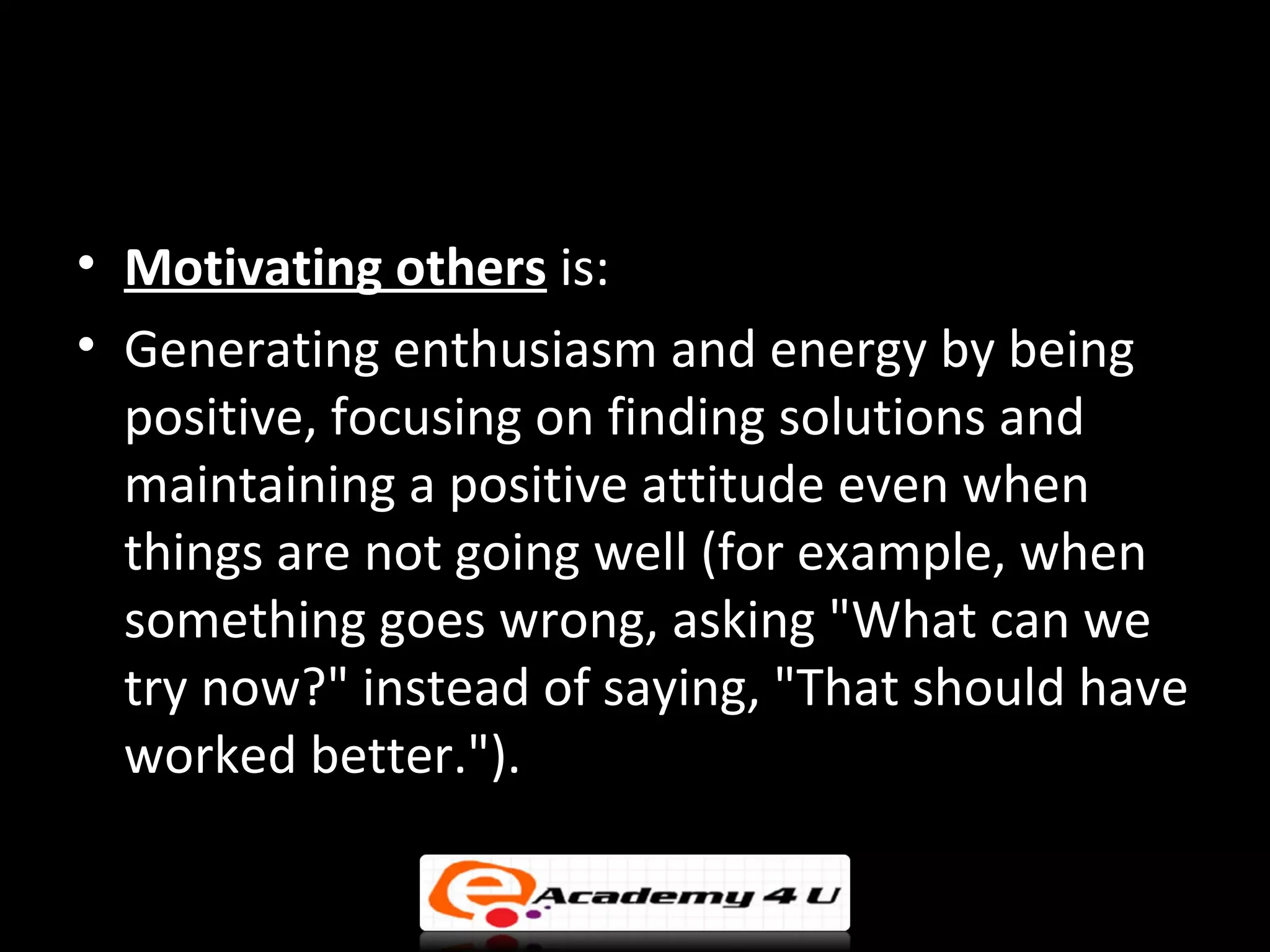 • Motivating others is:
• Generating enthusiasm and energy by being
  positive, focusing on finding solutions and
  maintaining a positive attitude even when
  things are not going well (for example, when
  something goes wrong, asking "What can we
  try now?" instead of saying, "That should have
  worked better.").
 