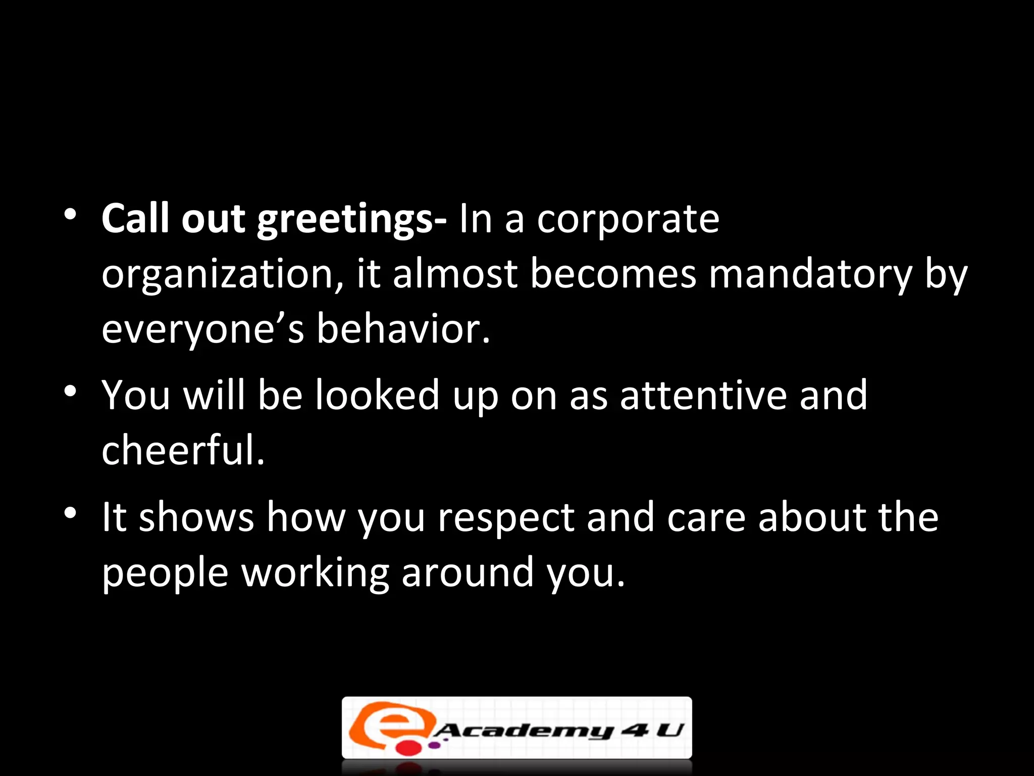 • Call out greetings- In a corporate
  organization, it almost becomes mandatory by
  everyone’s behavior.
• You will be looked up on as attentive and
  cheerful.
• It shows how you respect and care about the
  people working around you.
 