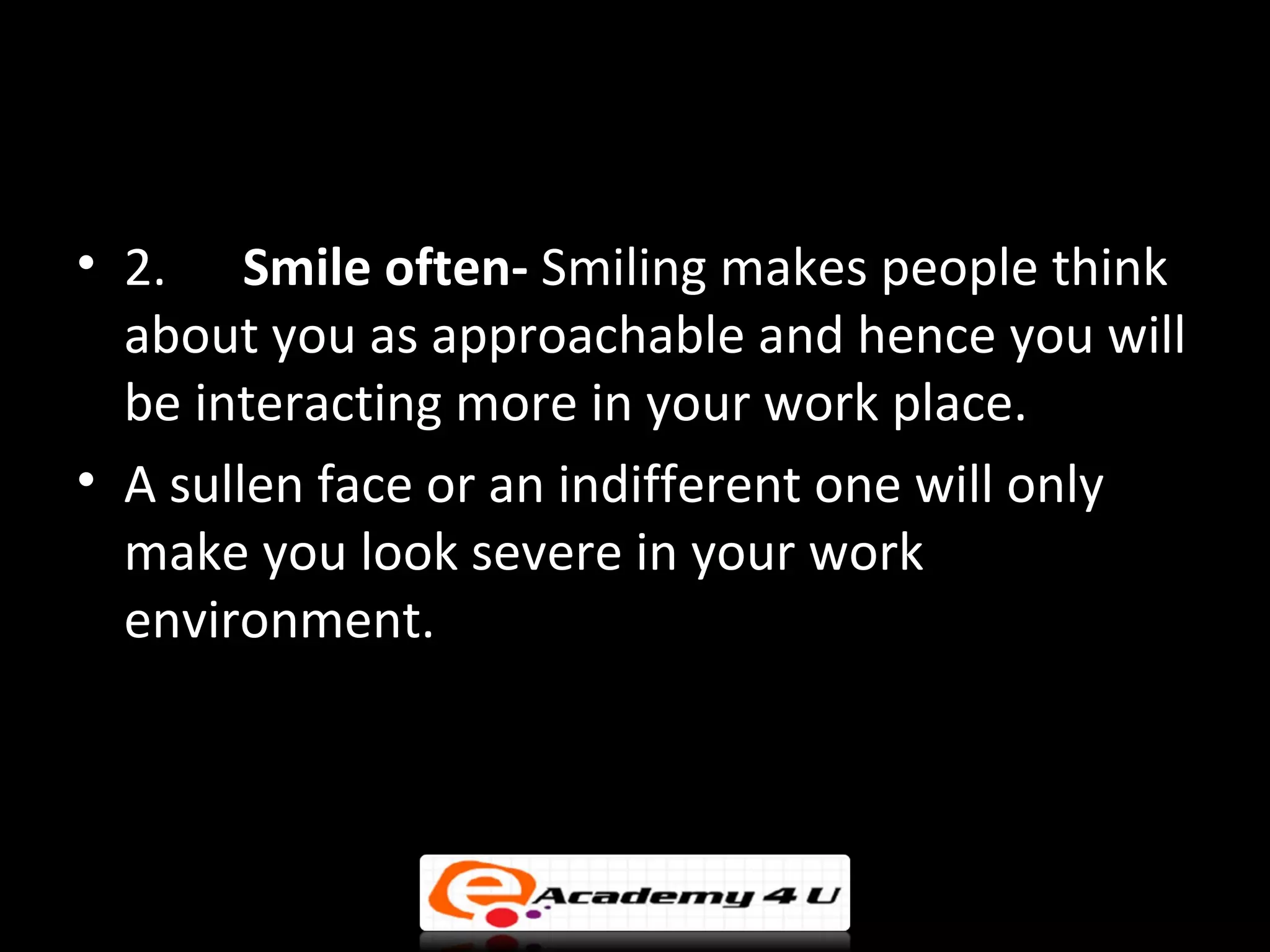 • 2. Smile often- Smiling makes people think
  about you as approachable and hence you will
  be interacting more in your work place.
• A sullen face or an indifferent one will only
  make you look severe in your work
  environment.
 