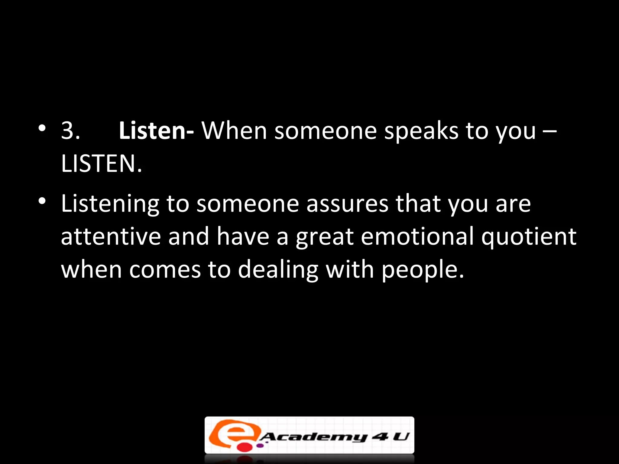 • 3. Listen- When someone speaks to you –
  LISTEN.
• Listening to someone assures that you are
  attentive and have a great emotional quotient
  when comes to dealing with people.
 