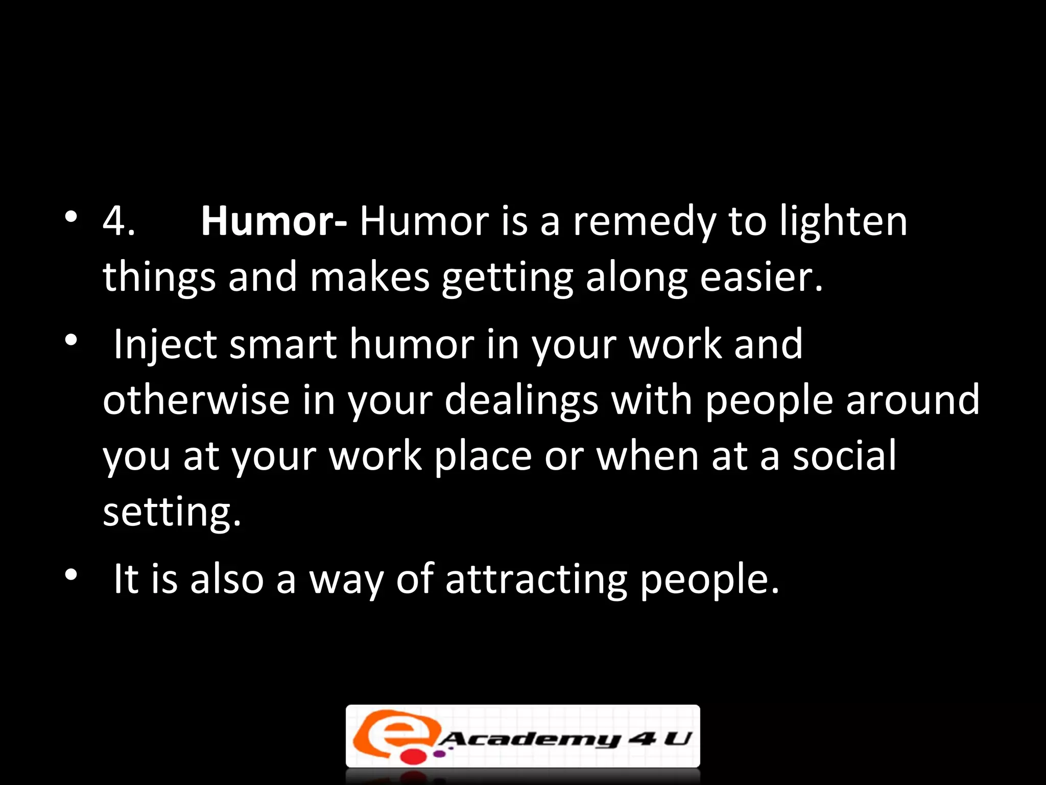 • 4. Humor- Humor is a remedy to lighten
  things and makes getting along easier.
• Inject smart humor in your work and
  otherwise in your dealings with people around
  you at your work place or when at a social
  setting.
• It is also a way of attracting people.
 
