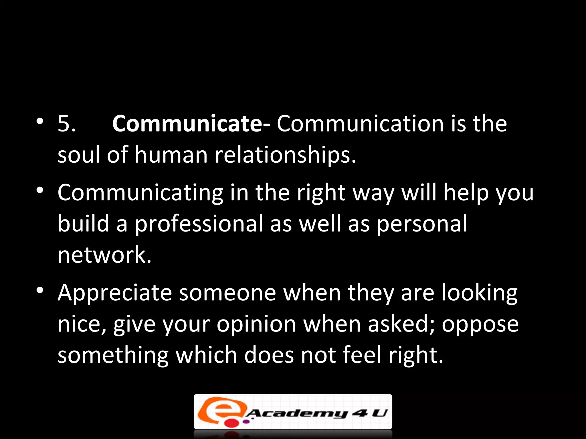 • 5. Communicate- Communication is the
  soul of human relationships.
• Communicating in the right way will help you
  build a professional as well as personal
  network.
• Appreciate someone when they are looking
  nice, give your opinion when asked; oppose
  something which does not feel right.
 