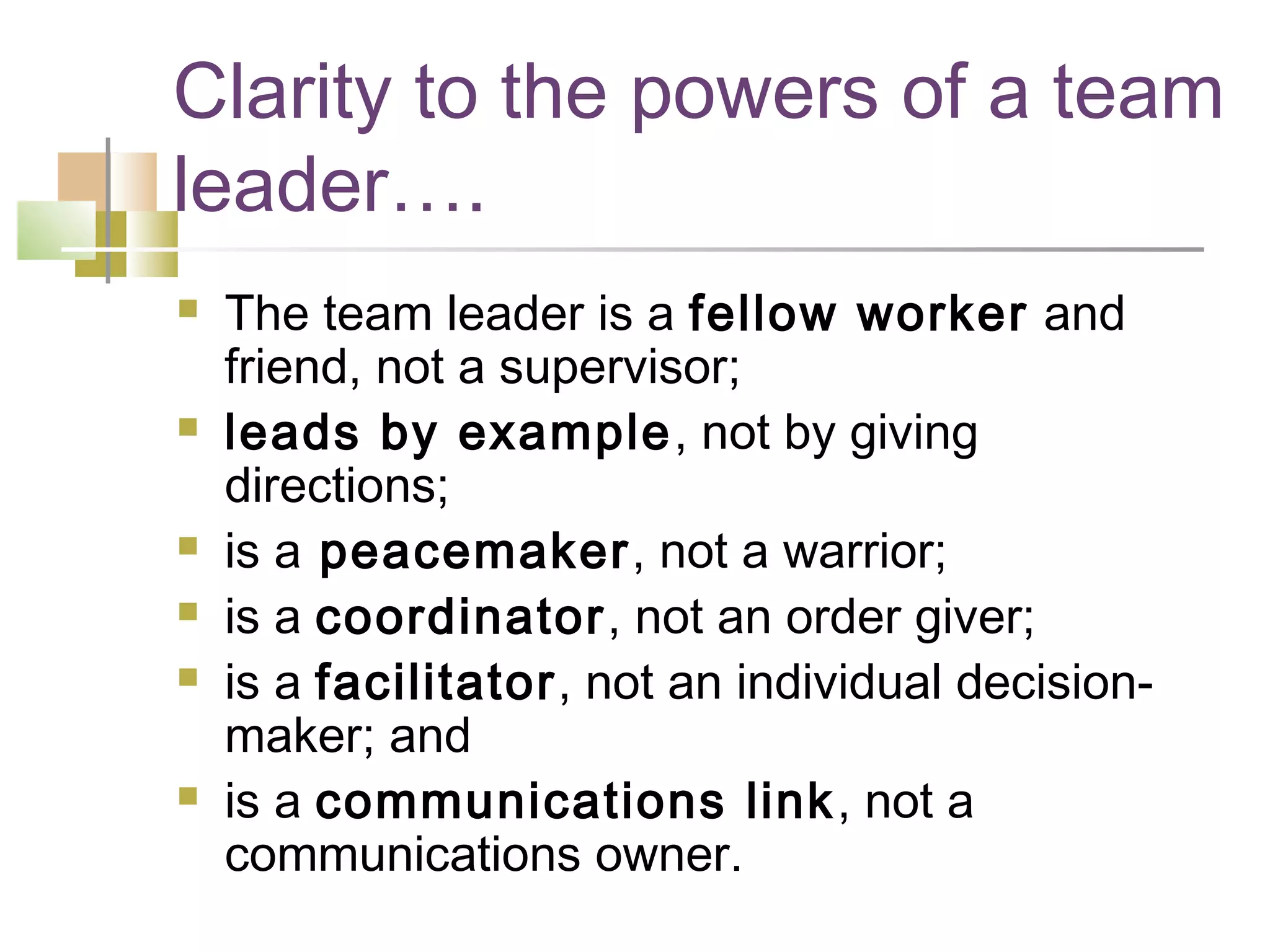 Clarity to the powers of a team
leader….
   The team leader is a fellow worker and
    friend, not a supervisor; 
   leads by example, not by giving
    directions; 
   is a peacemaker, not a warrior; 
   is a coordinator, not an order giver; 
   is a facilitator, not an individual decision-
    maker; and
   is a communications link , not a
    communications owner. 
 