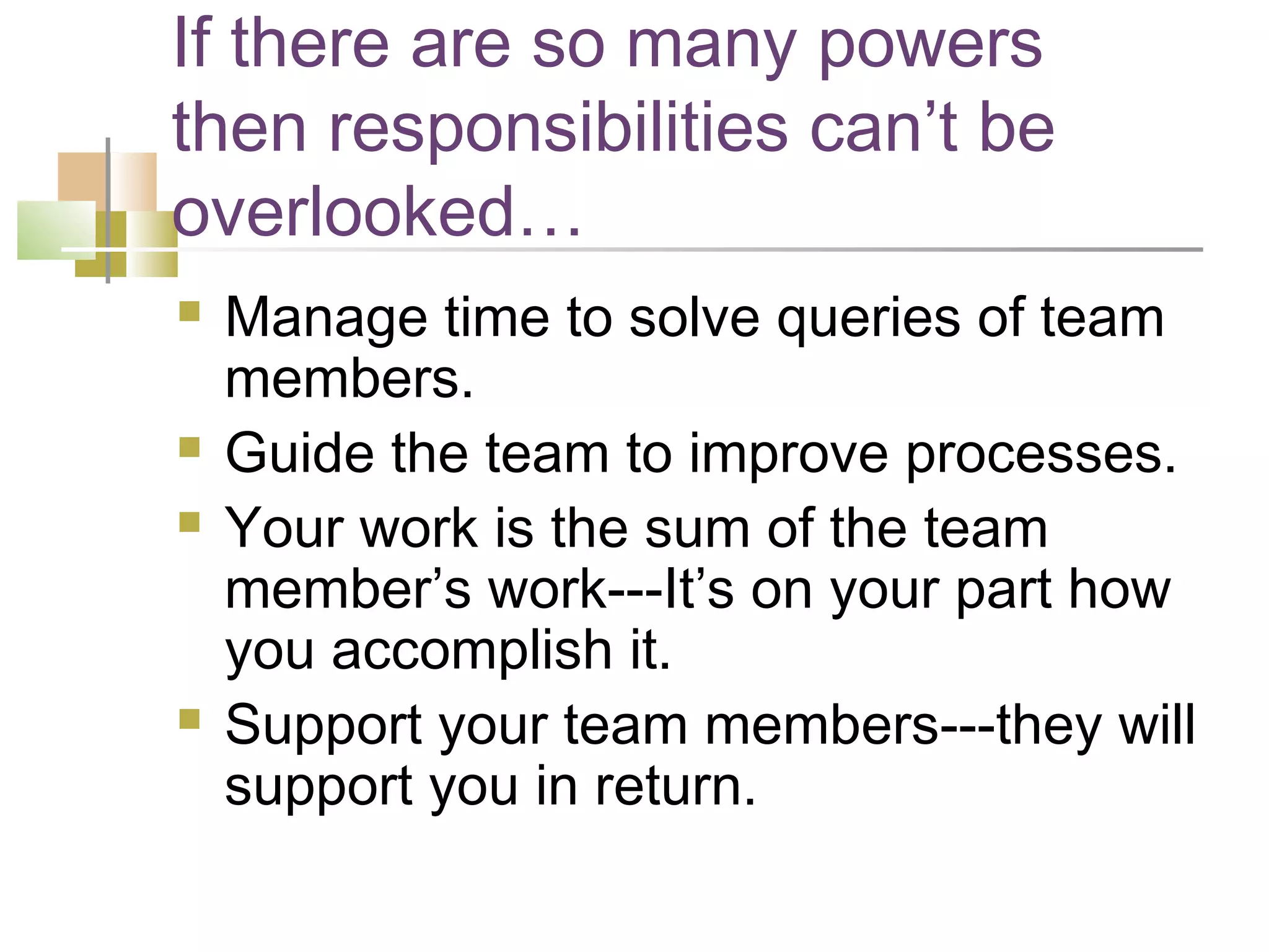 If there are so many powers
then responsibilities can’t be
overlooked…
   Manage time to solve queries of team
    members.
   Guide the team to improve processes.
   Your work is the sum of the team
    member’s work---It’s on your part how
    you accomplish it.
   Support your team members---they will
    support you in return.
 