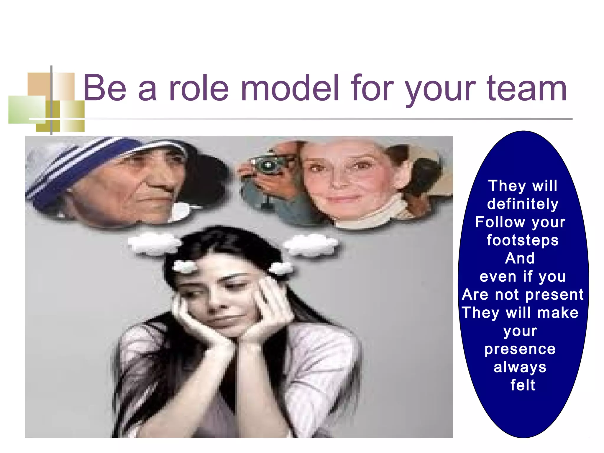 Be a role model for your team

                         They will
                         definitely
                       Follow your
                         footsteps
                            And
                        even if you
                      Are not present
                      They will make
                           your
                         presence
                          always
                            felt
 