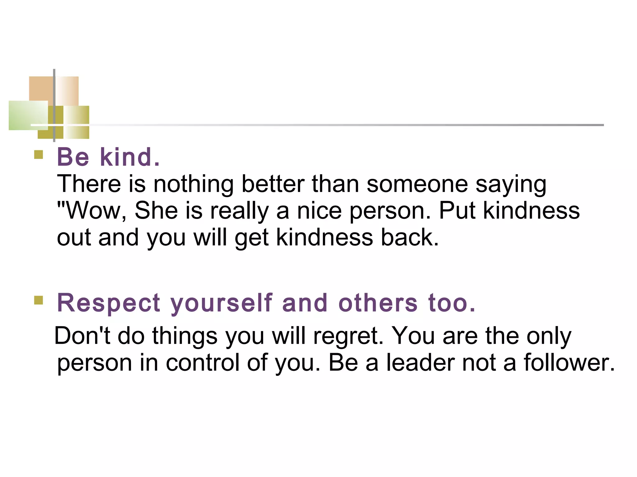    Be kind.
    There is nothing better than someone saying
    "Wow, She is really a nice person. Put kindness
    out and you will get kindness back.

   Respect yourself and others too.
    Don't do things you will regret. You are the only
    person in control of you. Be a leader not a follower.
 