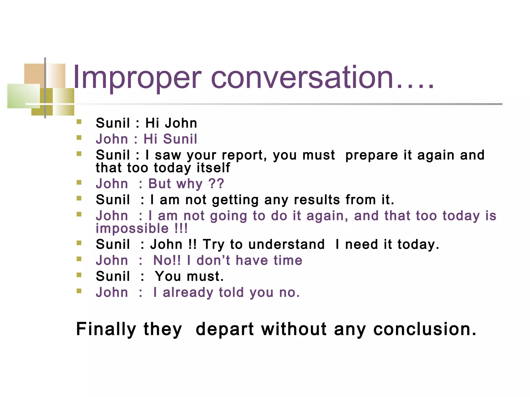 Improper conversation….
   Sunil : Hi John
   John : Hi Sunil
   Sunil : I saw your report, you must prepare it again and
    that too today itself
   John : But why ??
   Sunil : I am not getting any results from it.
   John : I am not going to do it again, and that too today is
    impossible !!!
   Sunil : John !! Try to understand I need it today.
   John : No!! I don’t have time
   Sunil : You must.
   John : I already told you no.

Finally they depart without any conclusion.
 