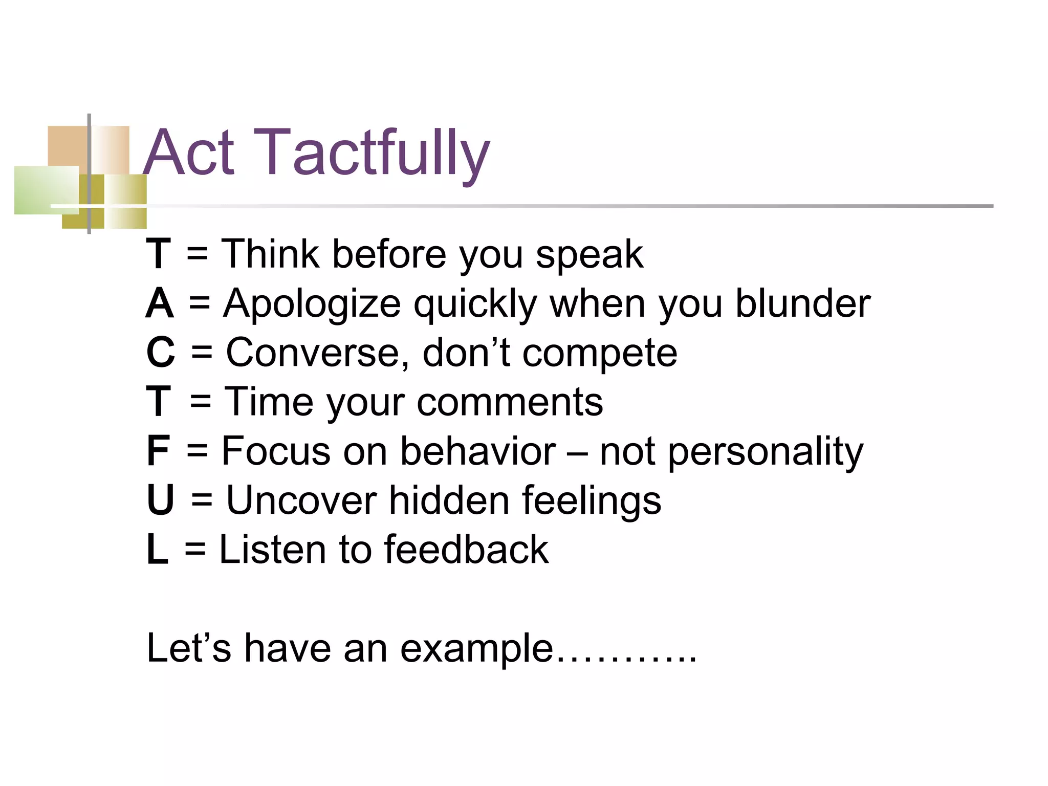 Act Tactfully
T = Think before you speak
A = Apologize quickly when you blunder
C = Converse, don’t compete
T = Time your comments
F = Focus on behavior – not personality
U = Uncover hidden feelings
L = Listen to feedback

Let’s have an example………..
 