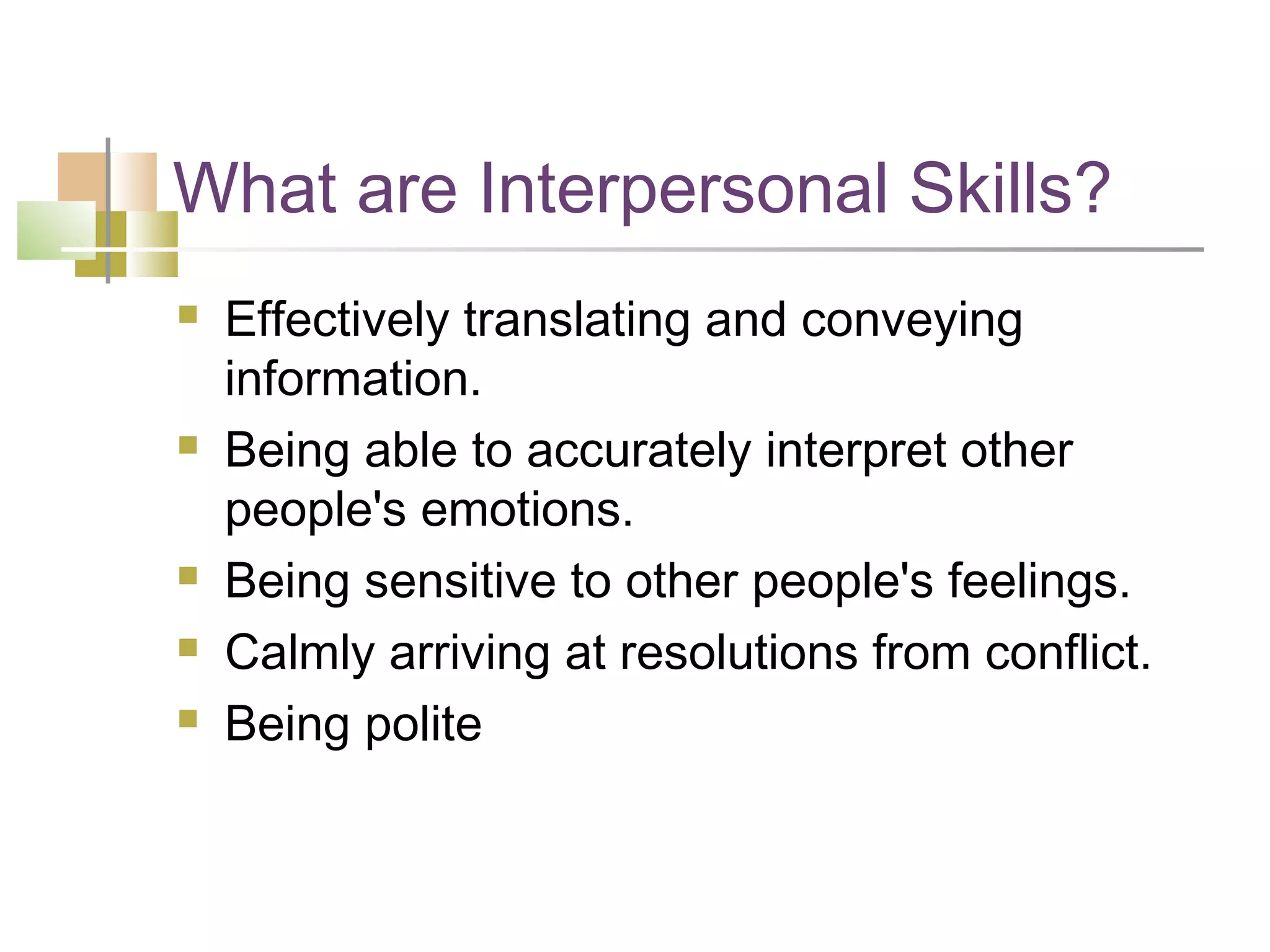 What are Interpersonal Skills?
   Effectively translating and conveying
    information.
   Being able to accurately interpret other
    people's emotions.
   Being sensitive to other people's feelings.
   Calmly arriving at resolutions from conflict.
   Being polite
 