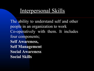 Interpersonal Skills
The ability to understand self and other
people in an organization to work
Co-operatively with them. It includes
four components;
Self Awareness,
Self Management
Social Awareness
Social Skills
 