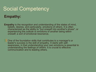 Social Competency
Empathy:

Empathy is the recognition and understanding of the states of mind,
  beliefs, desires, and particularly, emotions of others. It is often
  characterized as the ability to "put oneself into another's shoes", or
  experiencing the outlook or emotions of another being within
  oneself; a sort of emotional resonance.

   One of the foundation skills that contributes to a manager's or
   leader's success is the skill of empathy. It starts with self-
   awareness, in that understanding your own emotions is essential to
   understanding the feelings of others. It is crucial to effective
   communication and to leading others.
 