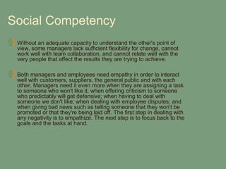 Social Competency
 Without an adequate capacity to understand the other's point of
 view, some managers lack sufficient flexibility for change, cannot
 work well with team collaboration, and cannot relate well with the
 very people that affect the results they are trying to achieve.

 Both managers and employees need empathy in order to interact
 well with customers, suppliers, the general public and with each
 other. Managers need it even more when they are assigning a task
 to someone who won't like it; when offering criticism to someone
 who predictably will get defensive; when having to deal with
 someone we don't like; when dealing with employee disputes; and
 when giving bad news such as telling someone that they won't be
 promoted or that they're being laid off. The first step in dealing with
 any negativity is to empathize. The next step is to focus back to the
 goals and the tasks at hand.
 