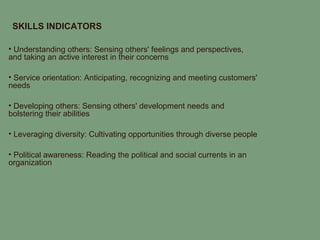 SKILLS INDICATORS

• Understanding others: Sensing others' feelings and perspectives,
and taking an active interest in their concerns

• Service orientation: Anticipating, recognizing and meeting customers'
needs

• Developing others: Sensing others' development needs and
bolstering their abilities

• Leveraging diversity: Cultivating opportunities through diverse people

• Political awareness: Reading the political and social currents in an
organization
 