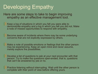 Developing Empathy
Here are some steps to take to begin improving
  empathy as an effective management tool.
  Keep a log of situations in which you felt you were able to
  demonstrate empathy and a log in which you felt you did not. Make
  a note of missed opportunities to respond with empathy.

  Become aware of incidents where there may be some underlying
  concerns that are not explicitly expressed by others.

  Make a note of possible emotions or feelings that the other person
  may be experiencing. Keep an open mind and never assume,
  merely explore the possibilities.

  Develop a list of questions to ask at your next encounter with that
  person. Try to make the questions open-ended, that is, questions
  that can't be answered by yes or no.

  Practice listening without interrupting. Wait until the other person is
  complete with their point of view before offering yours.
 
