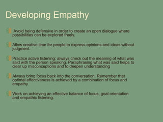 Developing Empathy
  Avoid being defensive in order to create an open dialogue where
 possibilities can be explored freely.

 Allow creative time for people to express opinions and ideas without
 judgment.

 Practice active listening: always check out the meaning of what was
 said with the person speaking. Paraphrasing what was said helps to
 clear up misconceptions and to deepen understanding

 Always bring focus back into the conversation. Remember that
 optimal effectiveness is achieved by a combination of focus and
 empathy

 Work on achieving an effective balance of focus, goal orientation
 and empathic listening.
 