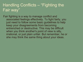 Handling Conflicts – “Fighting the
Fair way”
Fair fighting is a way to manage conflict and
  associated feelings effectively. To fight fairly, you
  just need to follow some basic guidelines to help
  keep your disagreements from becoming
  entrenched or destructive. This may be difficult
  when you think another's point of view is silly,
  irrational, or just plain unfair. But remember, he or
  she may think the same thing about your ideas.
 