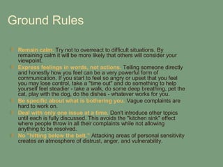 Ground Rules

 Remain calm. Try not to overreact to difficult situations. By
 remaining calm it will be more likely that others will consider your
 viewpoint.
 Express feelings in words, not actions. Telling someone directly
 and honestly how you feel can be a very powerful form of
 communication. If you start to feel so angry or upset that you feel
 you may lose control, take a "time out" and do something to help
 yourself feel steadier - take a walk, do some deep breathing, pet the
 cat, play with the dog, do the dishes - whatever works for you.
 Be specific about what is bothering you. Vague complaints are
 hard to work on.
 Deal with only one issue at a time. Don't introduce other topics
 until each is fully discussed. This avoids the "kitchen sink" effect
 where people throw in all their complaints while not allowing
 anything to be resolved.
 No "hitting below the belt." Attacking areas of personal sensitivity
 creates an atmosphere of distrust, anger, and vulnerability.
 