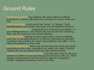 Ground Rules
 Avoid accusations. Accusations will cause others to defend
 themselves. Instead, talk about how someone's actions made you
 feel.
 Don't generalize. Avoid words like "never" or "always." Such
 generalizations are usually inaccurate and will heighten tensions.
 Avoid "make believe." Exaggerating or inventing a complaint - or
 your feelings about it - will prevent the real issues from surfacing.
 Stick with the facts and your honest feelings.
 Don't stockpile. Storing up lots of grievances and hurt feelings
 over time is counterproductive. It's almost impossible to deal with
 numerous old problems for which interpretations may differ. Try to
 deal with problems as they arise.
 Avoid clamming up. When one person becomes silent and stops
 responding to the other, frustration and anger can result. Positive
 results can only be attained with two-way communication.
 Establish common ground rules. You may even want to ask your
 partner-in-conflict to read and discuss this brochure with you. When
 parties accept positive common ground rules for managing a
 conflict, resolution becomes much more likely
 
