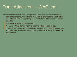 Don’t Attack ‘em – WAC ‘em
Positive confrontation has a simple rule. It’s easy. When you wish to
   confront someone, WAC them. WAC’em is an acronym. Each letter
   stand for a key step in getting your words for a difficult conversation
   together.
   W – What’s really bothering you?
   A – Ask – What do you want to ask the other person to do.
   C – Check In – You’ve asked the other person to change something
   about his/her behaviour. What does he/she think about it, check in
   and find out.
 