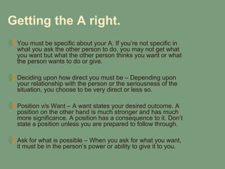 Getting the A right.
 You must be specific about your A. If you’re not specific in
 what you ask the other person to do, you may not get what
 you want but what the other person thinks you want or what
 the person wants to do or give.

 Deciding upon how direct you must be – Depending upon
 your relationship with the person or the seriousness of the
 situation, you choose to be very direct or less so.

 Position v/s Want – A want states your desired outcome. A
 position on the other hand is much stronger and has much
 more significance. A position has a consequence to it. Don’t
 state a position unless you are prepared to follow through.

 Ask for what is possible – When you ask for what you want,
 it must be in the person’s power or ability to give it to you.
 