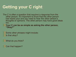 Getting your C right
The C is often a question that requires a response from the
  other person. It’s important to know that the other person
  has heard your and you need to hear the other person’s
  thoughts or opinions. The other person may have good ideas
  too.
  Your C can be as simple as asking the other person,
  “Okay?”

  Some other phrases might include:
  Is that okay?

  What do you think?

  Can that happen?
 