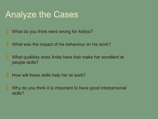 Analyze the Cases
 What do you think went wrong for Aditya?

 What was the impact of his behaviour on his work?

 What qualities does Anita have that make her excellent at
 people skills?

 How will these skills help her at work?

 Why do you think it is important to have good interpersonal
 skills?
 