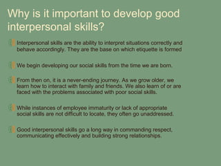 Why is it important to develop good
interpersonal skills?
 Interpersonal skills are the ability to interpret situations correctly and
 behave accordingly. They are the base on which etiquette is formed

 We begin developing our social skills from the time we are born.

 From then on, it is a never-ending journey. As we grow older, we
 learn how to interact with family and friends. We also learn of or are
 faced with the problems associated with poor social skills.

 While instances of employee immaturity or lack of appropriate
 social skills are not difficult to locate, they often go unaddressed.

 Good interpersonal skills go a long way in commanding respect,
 communicating effectively and building strong relationships.
 