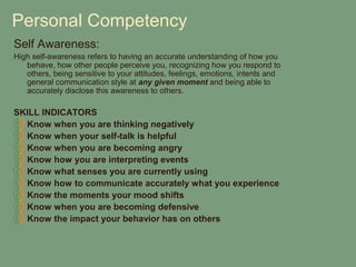 Personal Competency
Self Awareness:
High self-awareness refers to having an accurate understanding of how you
   behave, how other people perceive you, recognizing how you respond to
   others, being sensitive to your attitudes, feelings, emotions, intents and
   general communication style at any given moment and being able to
   accurately disclose this awareness to others.

SKILL INDICATORS
  Know when you are thinking negatively
  Know when your self-talk is helpful
  Know when you are becoming angry
  Know how you are interpreting events
  Know what senses you are currently using
  Know how to communicate accurately what you experience
  Know the moments your mood shifts
  Know when you are becoming defensive
  Know the impact your behavior has on others
 