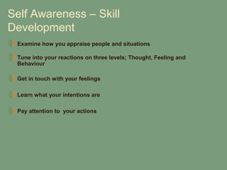 Self Awareness – Skill
Development
 Examine how you appraise people and situations

 Tune into your reactions on three levels; Thought, Feeling and
 Behaviour

 Get in touch with your feelings

 Learn what your intentions are

 Pay attention to your actions
 