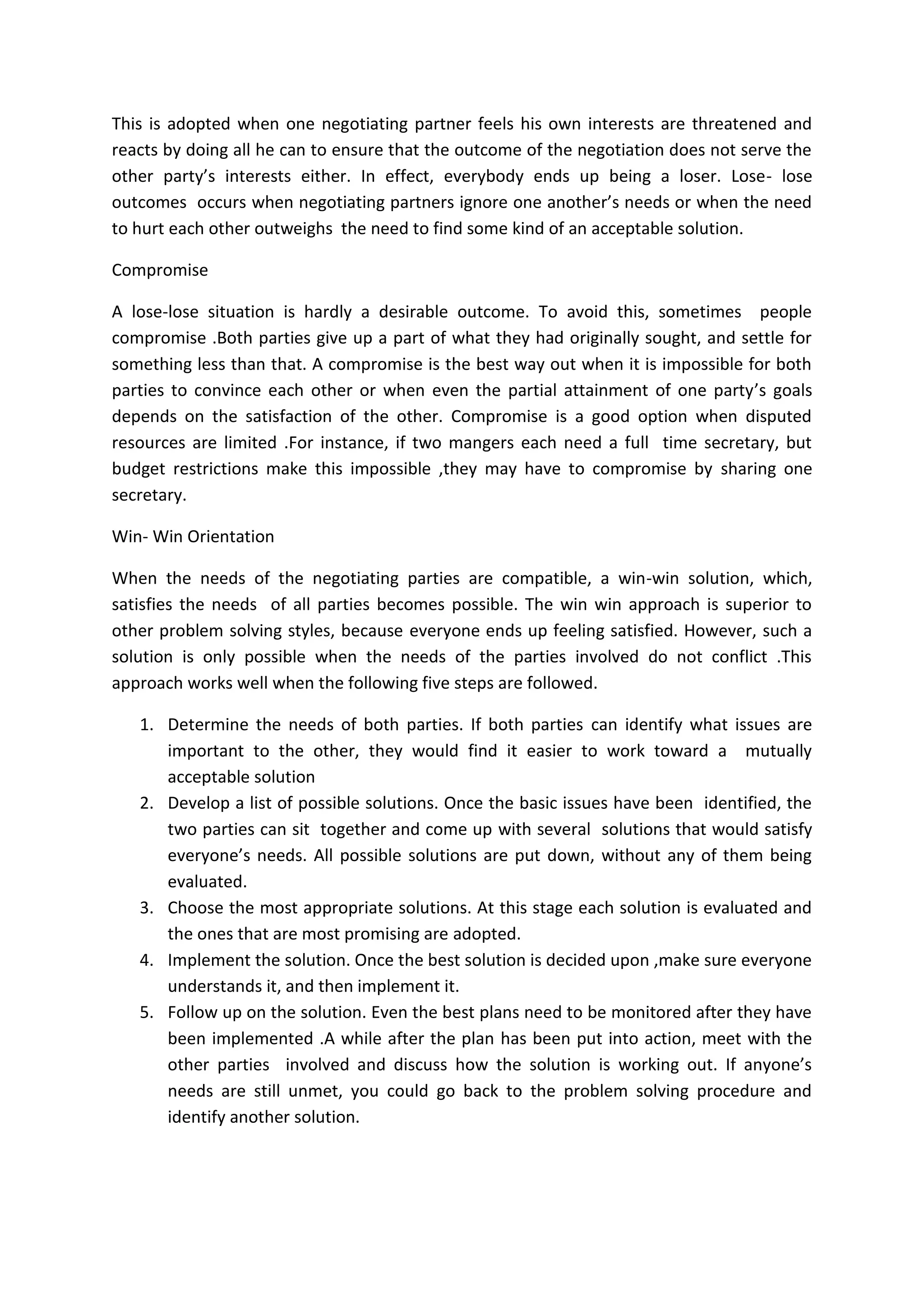 This is adopted when one negotiating partner feels his own interests are threatened and
reacts by doing all he can to ensure that the outcome of the negotiation does not serve the
other party’s interests either. In effect, everybody ends up being a loser. Lose- lose
outcomes occurs when negotiating partners ignore one another’s needs or when the need
to hurt each other outweighs the need to find some kind of an acceptable solution.
Compromise
A lose-lose situation is hardly a desirable outcome. To avoid this, sometimes people
compromise .Both parties give up a part of what they had originally sought, and settle for
something less than that. A compromise is the best way out when it is impossible for both
parties to convince each other or when even the partial attainment of one party’s goals
depends on the satisfaction of the other. Compromise is a good option when disputed
resources are limited .For instance, if two mangers each need a full time secretary, but
budget restrictions make this impossible ,they may have to compromise by sharing one
secretary.
Win- Win Orientation
When the needs of the negotiating parties are compatible, a win-win solution, which,
satisfies the needs of all parties becomes possible. The win win approach is superior to
other problem solving styles, because everyone ends up feeling satisfied. However, such a
solution is only possible when the needs of the parties involved do not conflict .This
approach works well when the following five steps are followed.
1. Determine the needs of both parties. If both parties can identify what issues are
important to the other, they would find it easier to work toward a mutually
acceptable solution
2. Develop a list of possible solutions. Once the basic issues have been identified, the
two parties can sit together and come up with several solutions that would satisfy
everyone’s needs. All possible solutions are put down, without any of them being
evaluated.
3. Choose the most appropriate solutions. At this stage each solution is evaluated and
the ones that are most promising are adopted.
4. Implement the solution. Once the best solution is decided upon ,make sure everyone
understands it, and then implement it.
5. Follow up on the solution. Even the best plans need to be monitored after they have
been implemented .A while after the plan has been put into action, meet with the
other parties involved and discuss how the solution is working out. If anyone’s
needs are still unmet, you could go back to the problem solving procedure and
identify another solution.
 